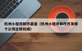 临沧杭州小程序制作渠道（杭州小程序制作开发哪个公司比较权威）