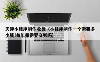 临沧天津小程序制作收费（小程序制作一个需要多少钱!每年都需要交钱吗）